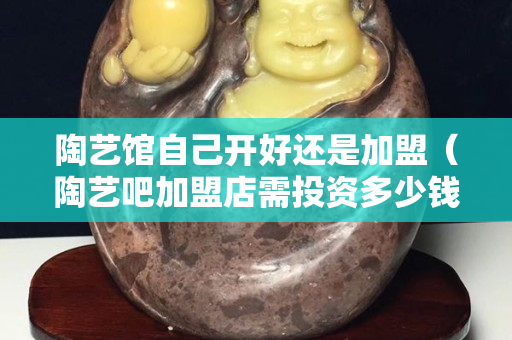 陶藝館自己開好還是加盟（陶藝吧加盟店需投資多少錢）