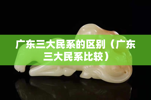 廣東三大民系的區別（廣東三大民系比較）