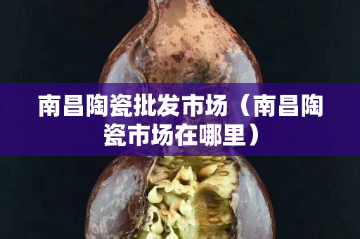 南昌陶瓷批發市場（南昌陶瓷市場在哪里）