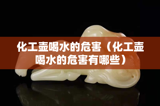 化工壺喝水的危害（化工壺喝水的危害有哪些）