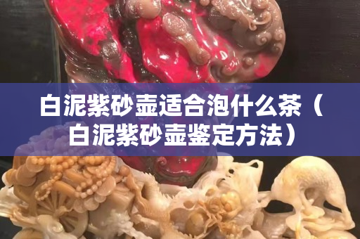 白泥紫砂壺適合泡什么茶（白泥紫砂壺鑒定方法）