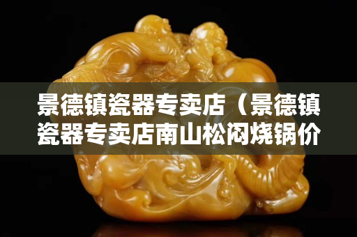 景德鎮(zhèn)瓷器專賣店（景德鎮(zhèn)瓷器專賣店南山松悶燒鍋價(jià)7）