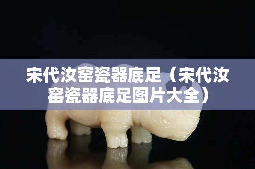 宋代汝窯瓷器底足（宋代汝窯瓷器底足圖片大全）