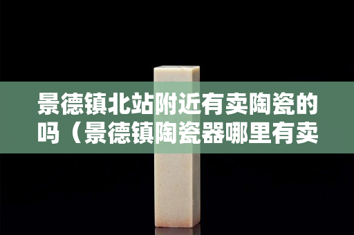 景德鎮北站附近有賣陶瓷的嗎（景德鎮陶瓷器哪里有賣）