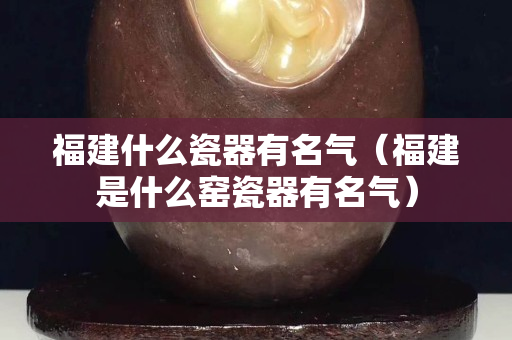 福建什么瓷器有名氣（福建是什么窯瓷器有名氣）