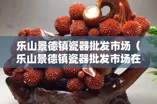 樂(lè)山景德鎮(zhèn)瓷器批發(fā)市場(chǎng)（樂(lè)山景德鎮(zhèn)瓷器批發(fā)市場(chǎng)在哪里）