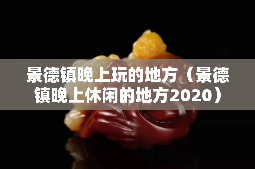景德鎮晚上玩的地方（景德鎮晚上休閑的地方2020）