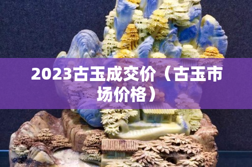 2023古玉成交價（古玉市場價格）