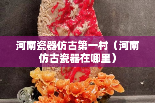 河南瓷器仿古第一村（河南仿古瓷器在哪里）