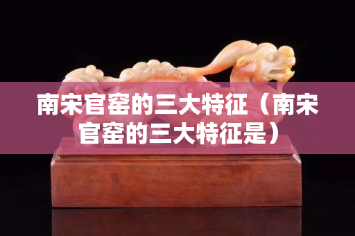 南宋官窯的三大特征（南宋官窯的三大特征是）