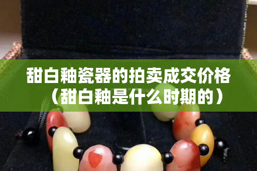 甜白釉瓷器的拍賣成交價格（甜白釉是什么時期的）