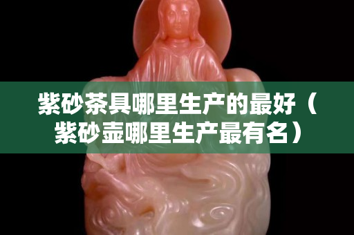 紫砂茶具哪里生產的最好（紫砂壺哪里生產最有名）