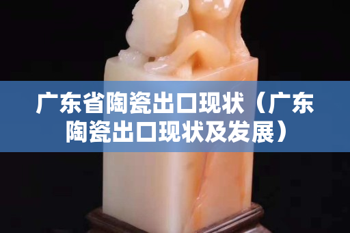 廣東省陶瓷出口現(xiàn)狀（廣東陶瓷出口現(xiàn)狀及發(fā)展）
