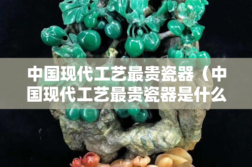 中國現(xiàn)代工藝最貴瓷器（中國現(xiàn)代工藝最貴瓷器是什么）