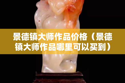 景德鎮(zhèn)大師作品價格（景德鎮(zhèn)大師作品哪里可以買到）