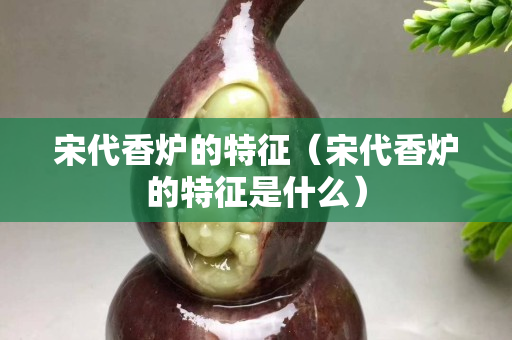 宋代香爐的特征（宋代香爐的特征是什么）