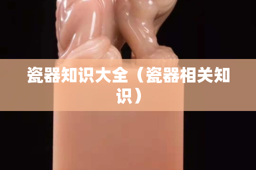 瓷器知識大全（瓷器相關知識）