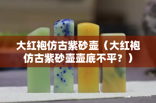 大紅袍仿古紫砂壺（大紅袍仿古紫砂壺壺底不平？）