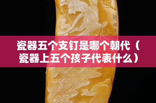 瓷器五個支釘是哪個朝代（瓷器上五個孩子代表什么）