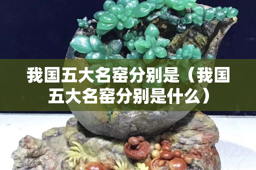 我國五大名窯分別是（我國五大名窯分別是什么）