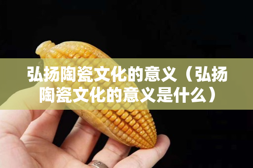 弘揚陶瓷文化的意義（弘揚陶瓷文化的意義是什么）