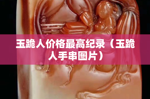 玉跪人價格最高紀錄（玉跪人手串圖片）