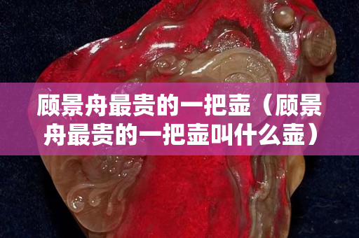 顧景舟最貴的一把壺（顧景舟最貴的一把壺叫什么壺）