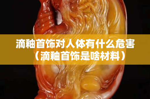 滴釉首飾對人體有什么危害（滴釉首飾是啥材料）