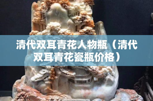 清代雙耳青花人物瓶（清代雙耳青花瓷瓶?jī)r(jià)格）