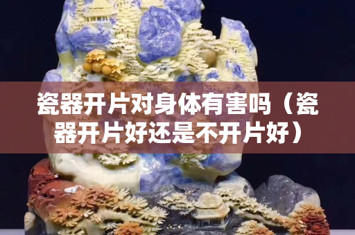 瓷器開片對身體有害嗎（瓷器開片好還是不開片好）