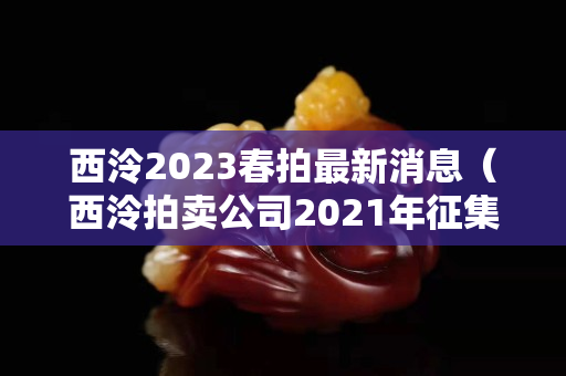 西泠2023春拍最新消息（西泠拍賣(mài)公司2021年征集時(shí)間）
