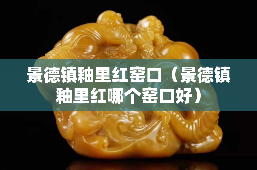 景德鎮(zhèn)釉里紅窯口（景德鎮(zhèn)釉里紅哪個窯口好）