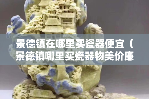 景德鎮(zhèn)在哪里買瓷器便宜（景德鎮(zhèn)哪里買瓷器物美價廉）
