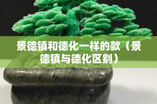 景德鎮(zhèn)和德化一樣的款（景德鎮(zhèn)與德化區(qū)別）