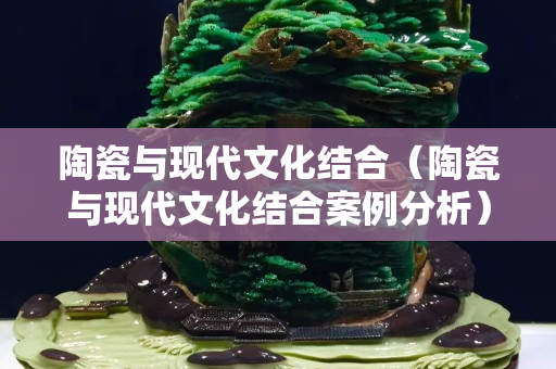 陶瓷與現代文化結合（陶瓷與現代文化結合案例分析）