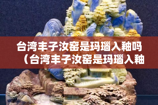 臺(tái)灣豐子汝窯是瑪瑙入釉嗎（臺(tái)灣豐子汝窯是瑪瑙入釉嗎為什么）