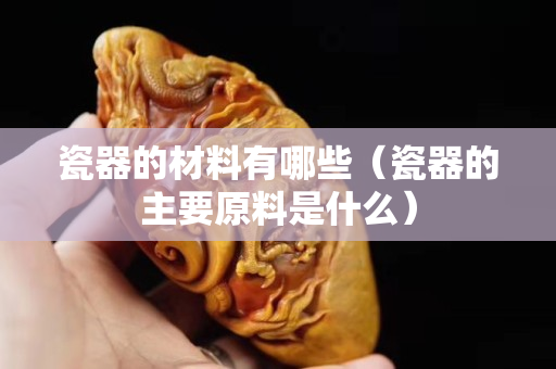 瓷器的材料有哪些（瓷器的主要原料是什么）