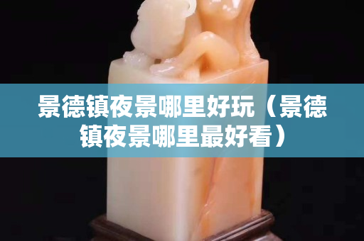景德鎮(zhèn)夜景哪里好玩（景德鎮(zhèn)夜景哪里最好看）