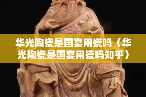 華光陶瓷是國宴用瓷嗎（華光陶瓷是國宴用瓷嗎知乎）