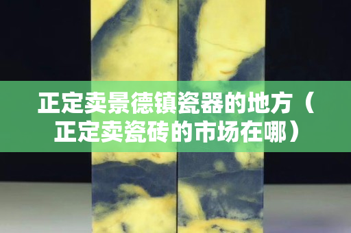 正定賣景德鎮瓷器的地方（正定賣瓷磚的市場在哪）