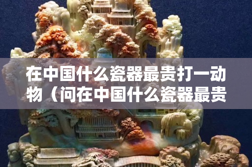 在中國(guó)什么瓷器最貴打一動(dòng)物（問(wèn)在中國(guó)什么瓷器最貴？腦筋急轉(zhuǎn)彎）