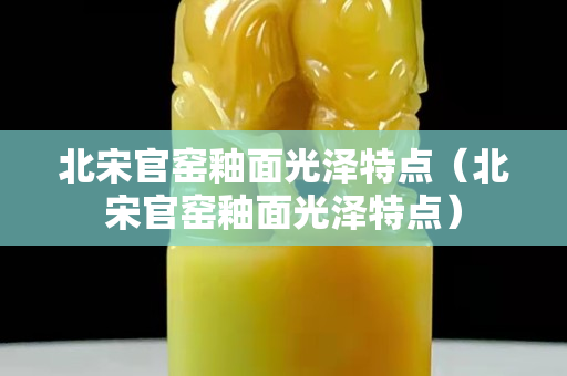 北宋官窯釉面光澤特點（北宋官窯釉面光澤特點）