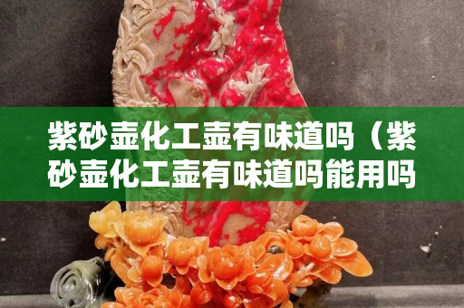 紫砂壺化工壺有味道嗎（紫砂壺化工壺有味道嗎能用嗎）