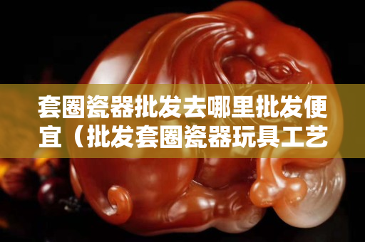 套圈瓷器批發去哪里批發便宜（批發套圈瓷器玩具工藝品）