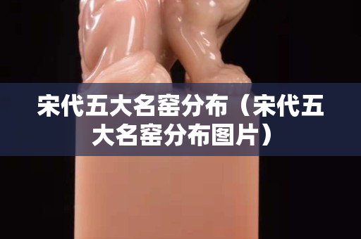 宋代五大名窯分布（宋代五大名窯分布圖片）