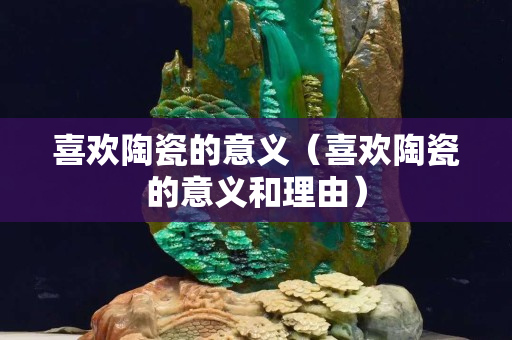 喜歡陶瓷的意義（喜歡陶瓷的意義和理由）