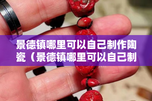 景德鎮哪里可以自己制作陶瓷（景德鎮哪里可以自己制作陶瓷杯）