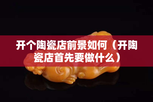 開個陶瓷店前景如何（開陶瓷店首先要做什么）