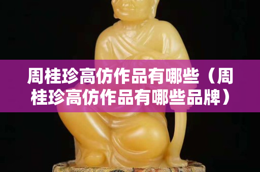 周桂珍高仿作品有哪些（周桂珍高仿作品有哪些品牌）