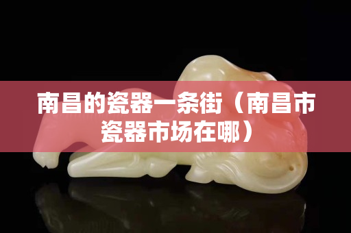 南昌的瓷器一條街（南昌市瓷器市場在哪）